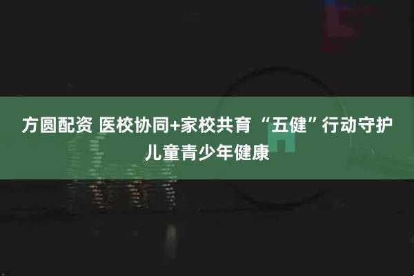 方圆配资 医校协同+家校共育 “五健”行动守护儿童青少年健康