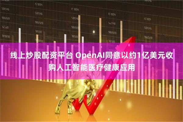 线上炒股配资平台 OpenAI同意以约1亿美元收购人工智能医疗健康应用