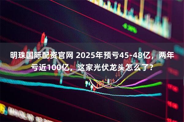 明珠国际配资官网 2025年预亏45-48亿，两年亏近100亿，这家光伏龙头怎么了？
