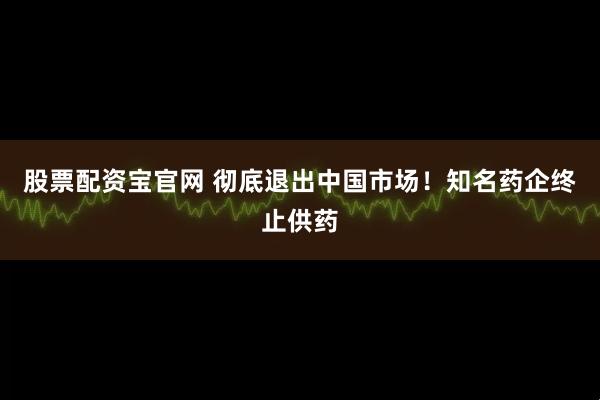 股票配资宝官网 彻底退出中国市场！知名药企终止供药