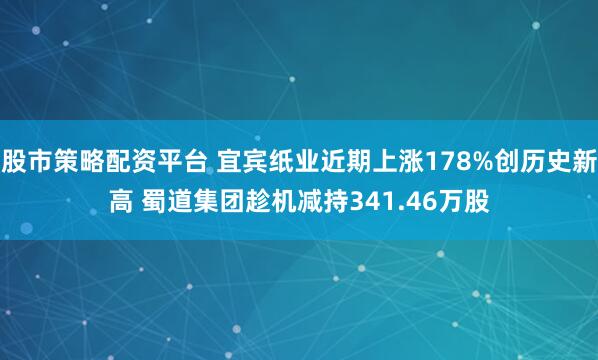 股市策略配资平台 宜宾纸业近期上涨178%创历史新高 蜀道集团趁机减持341.46万股