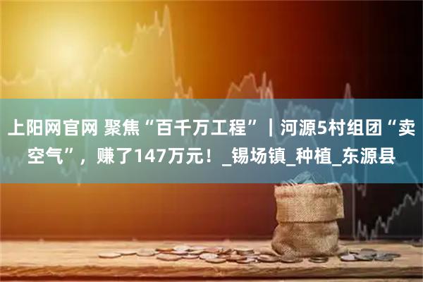 上阳网官网 聚焦“百千万工程”｜河源5村组团“卖空气”，赚了147万元！_锡场镇_种植_东源县