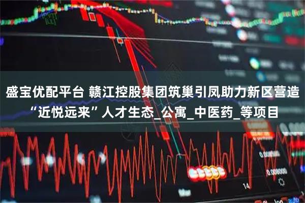 盛宝优配平台 赣江控股集团筑巢引凤助力新区营造“近悦远来”人才生态_公寓_中医药_等项目