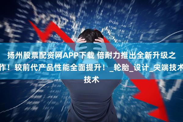 扬州股票配资网APP下载 倍耐力推出全新升级之作！较前代产品性能全面提升！_轮胎_设计_尖端技术