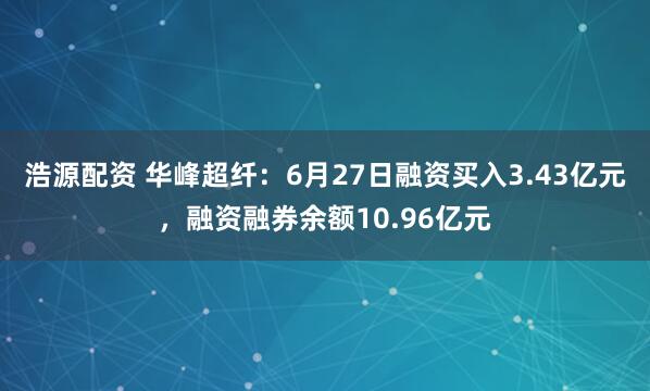 浩源配资 华峰超纤：6月27日融资买入3.43亿元，融资融券余额10.96亿元