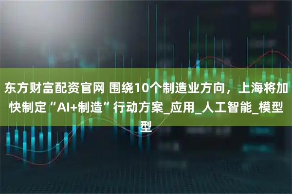 东方财富配资官网 围绕10个制造业方向，上海将加快制定“AI+制造”行动方案_应用_人工智能_模型