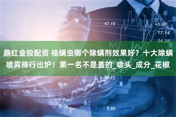 鼎红金投配资 祛螨虫哪个除螨剂效果好？十大除螨喷雾排行出炉！第一名不是盖的_喷头_成分_花椒