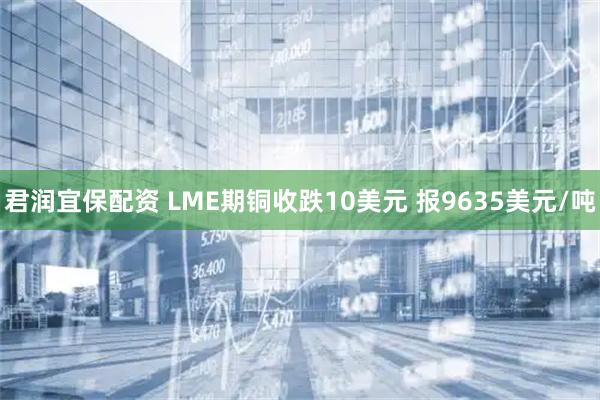 君润宜保配资 LME期铜收跌10美元 报9635美元/吨