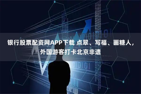 银行股票配资网APP下载 点翠、写福、画糖人，外国游客打卡北京非遗