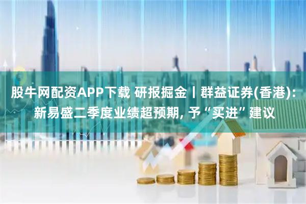 股牛网配资APP下载 研报掘金丨群益证券(香港): 新易盛二季度业绩超预期, 予“买进”建议