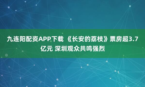 九连阳配资APP下载 《长安的荔枝》票房超3.7亿元 深圳观众共鸣强烈