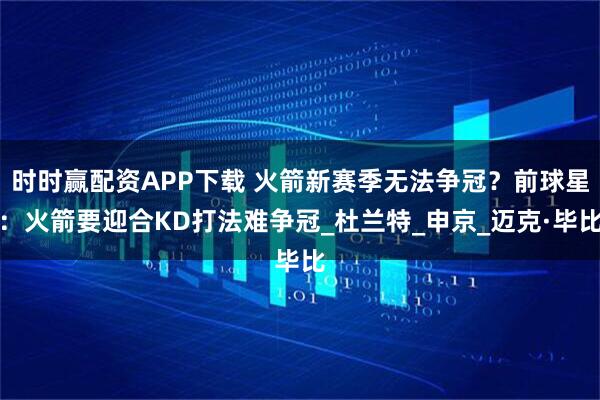 时时赢配资APP下载 火箭新赛季无法争冠？前球星：火箭要迎合KD打法难争冠_杜兰特_申京_迈克·毕比