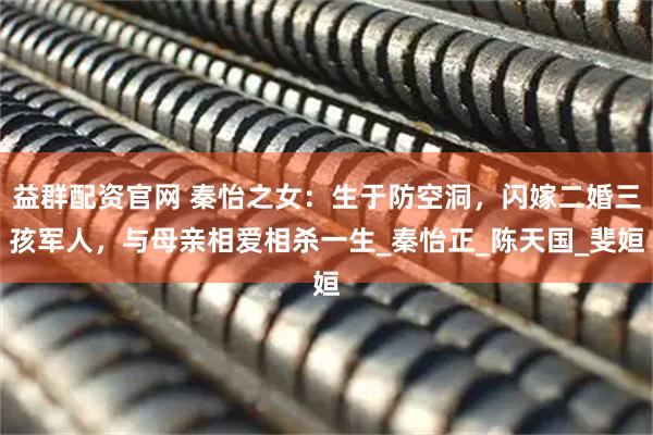 益群配资官网 秦怡之女：生于防空洞，闪嫁二婚三孩军人，与母亲相爱相杀一生_秦怡正_陈天国_斐姮