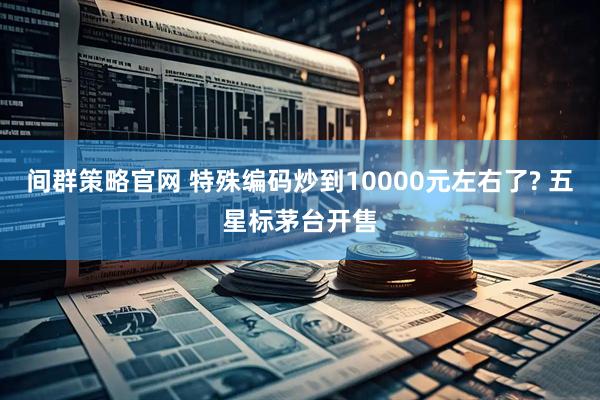 间群策略官网 特殊编码炒到10000元左右了? 五星标茅台开售
