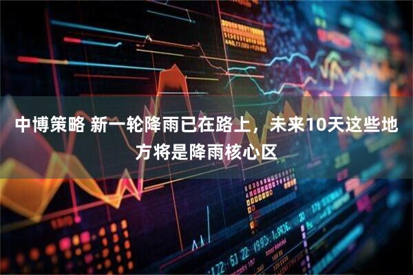中博策略 新一轮降雨已在路上，未来10天这些地方将是降雨核心区