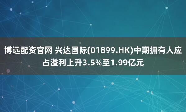 博远配资官网 兴达国际(01899.HK)中期拥有人应占溢利上升3.5%至1.99亿元