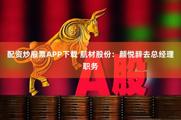 配资炒股票APP下载 航材股份：颜悦辞去总经理职务
