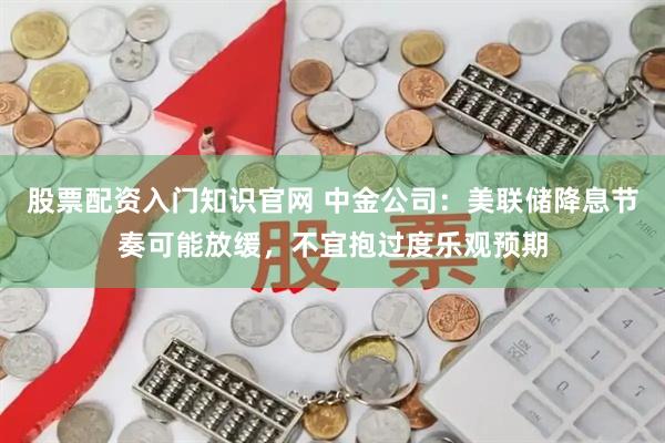 股票配资入门知识官网 中金公司：美联储降息节奏可能放缓，不宜抱过度乐观预期
