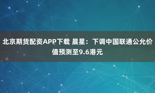 北京期货配资APP下载 晨星：下调中国联通公允价值预测至9.6港元