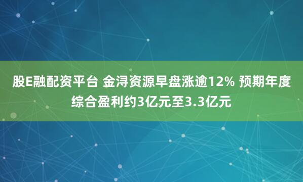股E融配资平台 金浔资源早盘涨逾12% 预期年度综合盈利约3亿元至3.3亿元